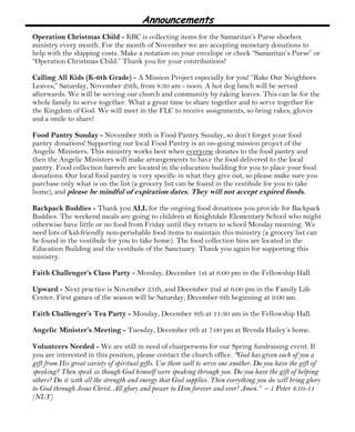 Announcements 
Operation Christmas Child - KBC is collecting items for the Samaritan’s Purse shoebox 
ministry every month. For the month of November we are accepting monetary donations to 
help with the shipping costs. Make a notation on your envelope or check “Samaritan’s Purse” or 
“Operation Christmas Child.” Thank you for your contributions! 
Calling All Kids (K-6th Grade) - A Mission Project especially for you! “Rake Our Neighbors 
Leaves,” Saturday, November 29th, from 8:30 am - noon. A hot dog lunch will be served 
afterwards. We will be serving our church and community by raking leaves. This can be for the 
whole family to serve together. What a great time to share together and to serve together for 
the Kingdom of God. We will meet in the FLC to receive assignments, so bring rakes, gloves 
and a smile to share! 
Food Pantry Sunday - November 30th is Food Pantry Sunday, so don’t forget your food 
pantry donations! Supporting our local Food Pantry is an on-going mission project of the 
Angelic Ministers. This ministry works best when everyone donates to the food pantry and 
then the Angelic Ministers will make arrangements to have the food delivered to the local 
pantry. Food collection barrels are located in the education building for you to place your food 
donations. Our local food pantry is very specific in what they give out, so please make sure you 
purchase only what is on the list (a grocery list can be found in the vestibule for you to take 
home), and please be mindful of expiration dates. They will not accept expired foods. 
Backpack Buddies - Thank you ALL for the ongoing food donations you provide for Backpack 
Buddies. The weekend meals are going to children at Knightdale Elementary School who might 
otherwise have little or no food from Friday until they return to school Monday morning. We 
need lots of kid-friendly non-perishable food items to maintain this ministry (a grocery list can 
be found in the vestibule for you to take home). The food collection bins are located in the 
Education Building and the vestibule of the Sanctuary. Thank you again for supporting this 
ministry. 
Faith Challenger’s Class Party - Monday, December 1st at 6:00 pm in the Fellowship Hall. 
Upward - Next practice is November 25th, and December 2nd at 6:00 pm in the Family Life 
Center. First games of the season will be Saturday, December 6th beginning at 9:00 am. 
Faith Challenger’s Tea Party - Monday, December 8th at 11:30 am in the Fellowship Hall. 
Angelic Minister’s Meeting - Tuesday, December 9th at 7:00 pm at Brenda Hailey’s home. 
Volunteers Needed - We are still in need of chairpersons for our Spring fundraising event. If 
you are interested in this position, please contact the church office. “God has given each of you a 
gift from His great variety of spiritual gifts. Use them well to serve one another. Do you have the gift of 
speaking? Then speak as though God himself were speaking through you. Do you have the gift of helping 
others? Do it with all the strength and energy that God supplies. Then everything you do will bring glory 
to God through Jesus Christ. All glory and power to Him forever and ever! Amen.” – 1 Peter 4:10-11 
(NLT) 
 