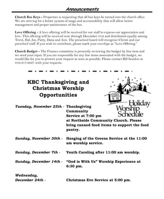 Announcements 
Church Bus Keys - Properties is requesting that all bus keys be turned into the church office. 
We are striving for a better system of usage and accountability that will allow better 
management and proper maintenance of the bus. 
Love Offering - A love offering will be received for our staff to express our appreciation and 
love. This offering will be received now through December 21st and distributed equally among 
Trent, Hal, Joe, Patty, Dana and Ann. The preschool board will recognize Christi and our 
preschool staff. If you wish to contribute, please mark your envelope as “Love Offering.” 
Church Budget - The Finance committee is presently reviewing the budget by line item and 
we need your input. If you are responsible for any line items associated with the budget, we 
would like for you to present your request as soon as possible. Please contact Bill Scanlon at 
919-217-6027 with your requests. 
KBC Thanksgiving and 
Christmas Worship 
Opportunities 
Tuesday, November 25th - Thanksgiving 
Community 
Service at 7:00 pm 
at Northside Community Church. Please 
bring canned food items to support the food 
pantry. 
Sunday, November 30th - Hanging of the Greens Service at the 11:00 
am worship service. 
Sunday, December 7th - Youth Caroling after 11:00 am worship. 
Sunday, December 14th - “God is With Us” Worship Experience at 
6:30 pm. 
Wednesday, 
December 24th - Christmas Eve Service at 5:00 pm. 
 