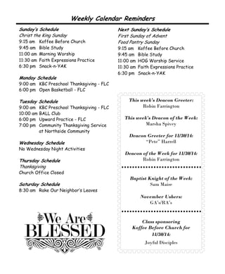 Weekly Calendar Reminders 
This week’s Deacon Greeter: 
Robin Farrington 
This week’s Deacon of the Week: 
Marsha Spivey 
Deacon Greeter for 11/30/14: 
“Pete” Harrell 
Deacon of the Week for 11/30/14: 
Robin Farrington 
Baptist Knight of the Week: 
Sam Maise 
November Ushers: 
GA’s/RA’s 
Class sponsoring 
Koffee Before Church for 
11/30/14: 
Joyful Disciples 
Sunday’s Schedule 
Christ the King Sunday 
9:15 am Koffee Before Church 
9:45 am Bible Study 
11:00 am Morning Worship 
11:30 am Faith Expressions Practice 
6:30 pm Snack-n-YAK 
Monday Schedule 
9:00 am KBC Preschool Thanksgiving - FLC 
6:00 pm Open Basketball - FLC 
Tuesday Schedule 
9:00 am KBC Preschool Thanksgiving - FLC 
10:00 am BALL Club 
6:00 pm Upward Practice - FLC 
7:00 pm Community Thanksgiving Service 
at Northside Community 
Wednesday Schedule 
No Wednesday Night Activities 
Thursday Schedule 
Thanksgiving 
Church Office Closed 
Saturday Schedule 
8:30 am Rake Our Neighbor’s Leaves 
Next Sunday’s Schedule 
First Sunday of Advent 
Food Pantry Sunday 
9:15 am Koffee Before Church 
9:45 am Bible Study 
11:00 am HOG Worship Service 
11:30 am Faith Expressions Practice 
6:30 pm Snack-n-YAK 
 