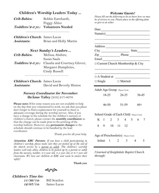Children’s Worship Leaders Today ... 
Crib Babies: Bobbie Earnhardt, 
Peggy Altice 
Toddlers/2-3 yr.: Volunteers Needed 
Children’s Church: James Lucas 
Assistants: Brian and Holly Martin 
Next Sunday’s Leaders ... 
Crib Babies: Melissa Abshire, 
Susan Sauls 
Toddlers/2-3 yr.: Claudia and Courtney Glover, 
Margaret Humphries, 
Cindy Russell 
Children’s Church: James Lucas 
Assistants: David and Beverly Hinton 
Nursery Coordinator for November: 
DeAnne Talley (919) 217-8076 
Please note: If for some reason you are not available to help 
on the day that you volunteered to work, we ask that you please 
don’t forget to find a replacement for yourself so there is 
adequate coverage during the worship service. Also, if you 
have a change in the schedule for the children’s nursery or 
children’s church, please contact the monthly coordinator so 
that the change can be made prior to the printing of the 
worship bulletin. However, any permanent changes in the 
schedule should continue to be handled by the lead 
coordinator. 
Thank you for all your help. 
Attention KBC Parents: If you have a child participating in 
children’s worship, please make sure they are picked up at the end of 
the church service by a parent or adult. The children’s worship 
leaders will only allow children to be picked up by a parent or adult 
from the nursery, toddler, 2-3 year old, 4-5 year old, or 6-7 year old 
classrooms. We love our children at KBC and want to ensure their 
safety! 
 
Welcome Guests! 
Please fill out the following to let us know how we may 
be of service to you. Please place in the offering plate 
or give to an usher. 
Date_______________________________ 
Name(s)____________________________ 
___________________________________ 
___________________________________ 
Address ____________________________ 
City __________________ State________ 
Zip _____________ Phone _____________ 
Email ______________________________ 
□ Current Church Membership  City 
___________________________________ 
___________________________________ 
□ A Student at ______________________ 
□ Single □ Married 
Adult Age Group Please Circle 
18-25 26-35 36-45 
46-50 51-59 60+ 
School Grade of Each Child Please Circle 
K 1 2 3 4 5 6 7 
8 9 10 11 12 
Age of Preschooler(s) Please Circle 
Infant 1 2 3 4 5 
I learned of Knightdale Baptist Church 
through: 
___________________________________ 
___________________________________ 
___________________________________ 
Children’s Time for: 
11/30/14: Bill Scanlon 
12/07/14: James Lucas 
Thank you 
 
