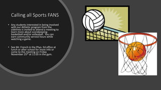 Calling all Sports FANS
• Any students interested in being involved
with our Athletic program from the
sidelines is invited to attend a meeting to
learn more about scorekeeping-
basketball and/or volleyball. You can
earn community service hours while
watching a game.
• See Mr. French in the Phys. Ed office at
lunch or after school for more info or
come to the meeting on Friday
November 25th at 11:05 in the gym.
 