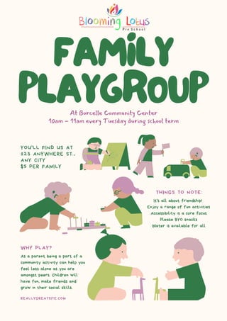 FAMILY
PLAYGROUP
At Borcelle Community Center
10am - 11am every Tuesday during school term
It's all about friendship!
Enjoy a range of fun activities
Accessibility is a core focus
Please BYO snacks
Water is available for all
As a parent being a part of a
community activity can help you
feel less alone as you are
amongst peers. Children will
have fun, make friends and
grow in their social skills.
THINGS TO NOTE:
WHY PLAY?
REALLYGREATSITE.COM
YOU'LL FIND US AT
123 ANYWHERE ST.,
ANY CITY
$5 PER FAMILY
 