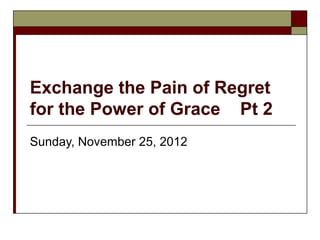 Exchange the Pain of Regret
for the Power of Grace Pt 2
Sunday, November 25, 2012
 