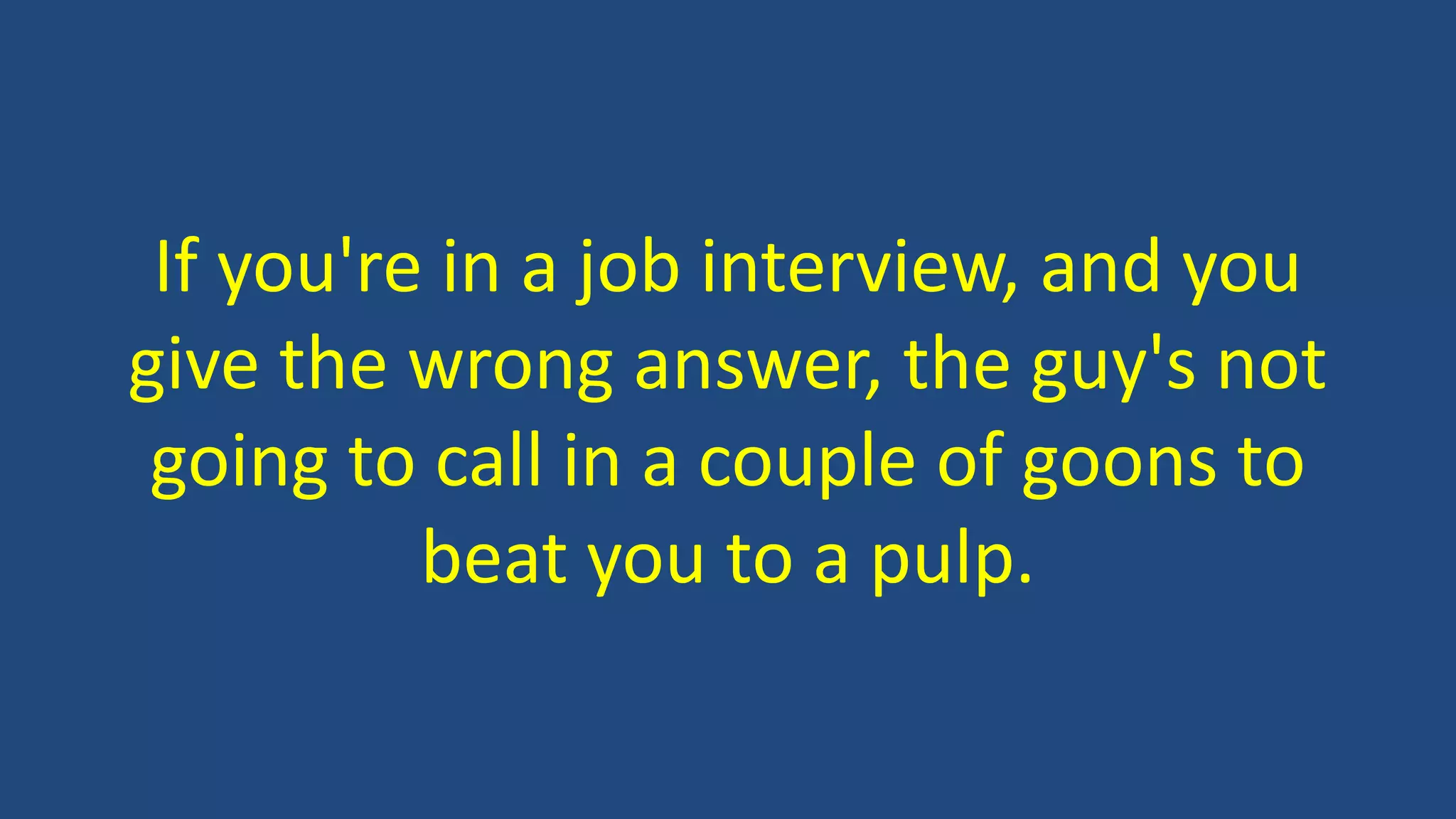 If you're in a job interview, and you
give the wrong answer, the guy's not
going to call in a couple of goons to
beat you to a pulp.
 