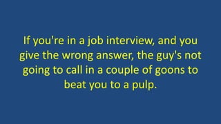 If you're in a job interview, and you
give the wrong answer, the guy's not
going to call in a couple of goons to
beat you to a pulp.
 