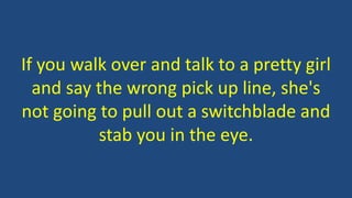 If you walk over and talk to a pretty girl
and say the wrong pick up line, she's
not going to pull out a switchblade and
stab you in the eye.
 