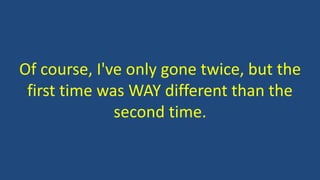 Of course, I've only gone twice, but the
first time was WAY different than the
second time.
 