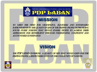 MISSION TO MEET THE NEED FOR MEANINGFUL, EQUITABLE AND SUSTAINABLE IMPROVEMENTS IN THE QUALITY OF LIFE OF THE FILIPINO PEOPLE BY PROVIDING SOUND PUBLIC POLICIES THAT WOULD ENABLE PEOPLE TO ACHIEVE THEIR ASPIRATIONS FOR BETTERMENT THROUGH PARTICIPATIVE, COMPETENT AND ACCOUNTABLE GOVERNANCE. VISION THE  PDP LABAN  ENVISIONS  A QUALITY OF LIFE THAT WOULD EARN FOR THE FILIPINO PEOPLE A RESPECTABLE STATUS IN THE COMMUNITY OF NATIONS. 