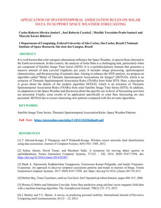 APPLICATION OF SPATIOTEMPORAL ASSOCIATION RULES ON SOLAR
DATA TO SUPPORT SPACE WEATHER FORECASTING
Carlos Roberto Silveira Junior1 , José Roberto Cecatto2 , Marilde Terezinha Prado Santos1 and
Marcela Xavier Ribeiro1
1 Department of Computing, Federal University of São Carlos, São Carlos, Brazil 2 National
Institute of Space Research, São José dos Campos, Brazil
ABSTRACT
It is well known that solar energetic phenomena influence the Space Weather, in special those directed to
the Earth environment. In this context, the analysis of Solar Data is a challenging task, particularly when
are composed of Satellite Image Time Series (SITS). It is a multidisciplinary domain that generates a
massive amount of data (several Gigabytes per year). It includes image processing, spatiotemporal
characteristics, and the processing of semantic data. Aiming to enhance the SITS analysis, we propose an
algorithm called "Miner of Thematic Spatiotemporal Associations for Images" (MiTSAI), which is an
extractor of Thematic Spatiotemporal Association Rules (TSARs) from Solar SITS. Here, a description
is given about the details of the modern algorithm MiTSAI, which is an extractor of Thematic
Spatiotemporal Association Rules (TSARs) from solar Satellite Image Time Series (SITS). In addition,
its adaptation to the Space Weather and discussion about the specific use in favor of forecasting activities
are presented. Finally, some results of its application specifically to solar flare forecasting are also
presented. MiTSAI has to extract interesting new patterns compared with the art-state algorithms.
KEYWORDS
Satellite Image Time Series; Thematic Spatiotemporal Association Rules; Space Weather Patterns.
Full Text: https://aircconline.com/ijdkp/V10N2/10220ijdkp01.pdf
REFERENCES
[1] T Abirami-Kongu, P Thangaraj, and P Priakanth-Kongu. Wireless sensor networks fault identification
using data association. Journal of Computer Science, 8(9):1501–1505, 2012.
[2] Sultan Alamri, David Taniar, and Maytham Safar. A taxonomy for moving object queries in
spatialdatabases. Future Generation Computer Systems, 37:232 – 242, 2014. ISSN 0167-739X. doi:
https://doi.org/10.1016/j.future.2014.02.007.
[3] Shadi A. Aljawarneh, Radhakrishna Vangipuram, Veereswara Kumar Puligadda, and Janaki Vinjamuri.
G-spamine: An approach to discover temporal association patterns and trends in internet of things. Future
Generation Computer Systems, 2017. ISSN 0167-739X. doi: https://doi.org/10.1016/ j.future.2017.01.013.
[4] Herbert Bay, Tinne Tuytelaars, and Luc Van Gool. Surf: Speeded up robust features. pages 404–417, 2006.
[5] Monica G Bobra and Sebastien Couvidat. Solar flare prediction using sdo/hmi vector magnetic field data
with a machine-learning algorithm. The Astrophysical Journal, 798(2):135–172, 2015.
[6] I. Burbey and T.L. Martin. A survey on predicting personal mobility. International Journal of Pervasive
Computing and Communications, 8(1):5 – 22, 2012.
 