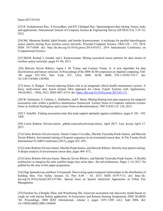 future.2017.03.016.
[23] K Venkateswara Rao, A Govardhan, and KV Chalapati Rao. Spatiotemporal data mining: Issues, tasks
and applications. International Journal of Computer Science & Engineering Survey (IJCSES) Vol, 3:39–52,
2012.
[24] Md. Mamunur Rashid, Iqbal Gondal, and Joarder Kamruzzaman. A technique for parallel sharefrequent
sensor pattern mining from wireless sensor networks. Procedia Computer Science, 29(0):124 – 133, 2014.
ISSN 1877-0509. doi: http://dx.doi.org/10.1016/j.procs.2014.05.012. 2014 International Conference on
Computational Science.
[25] Md.M. Rashid, I. Gondal, and J. Kamruzzaman. Mining associated sensor patterns for data stream of
wireless sensor networks. pages 91–98, 2013.
[26] Marcela Xavier Ribeiro, Agma J. M. Traina, and Caetano Traina, Jr. A new algorithm for data
discretization and feature selection. In Proceedings of the 2008 ACM symposium on Applied computing, SAC
’08, pages 953–954, New York, NY, USA, 2008. ACM. ISBN 978-1-59593-753-7. doi:
10.1145/1363686.1363905.
[27] James A. Rodger. Toward reducing failure risk in an integrated vehicle health maintenance system: A
fuzzy multi-sensor data fusion kalman filter approach for ivhms. Expert Systems with Applications,
39(10):9821 – 9836, 2012. ISSN 0957-4174. doi: https://doi.org/10.1016/j.eswa.2012.02.171.
[28] W. Sammouri, E. Cafame, L. Oukhellou, and P. Aknin. Mining floating train data sequences for temporal
association rules within a predictive maintenance framework. Lecture Notes in Computer subseries Lecture
Notes in Artificial Intelligence and Lecture Notes in Bioinformatics), 7987 LNAI:112–126, 2013.
[29] T. Scheffer. Finding association rules that trade support optimally against confidence. pages 9: 381– 395,
1995.
[30] Carlos Roberto Silveira-Junior. github.com/carlossilveirajr/mitsai, April 2017. Last Access April 17,
2017.
[31] Carlos Roberto Silveira-Junior, Danilo Codeco Carvalho, Marilde Terezinha Prado Santos, and Marcela
Xavier Ribeiro. Incremental mining of frequent sequences in environmental sensor data. In The Twenty-Sixth
International FLAIRS Conference (2015), pages 452–455, .
[32] Carlos Roberto Silveira-Junior, Marilde Prado Santos, and Marcela Ribeiro. Stretchy time pattern mining:
A deeper analysis of environment sensor data. pages 468–473, .
[33] Carlos Roberto Silveira-Junior, Marcela Xavier Ribeiro, and Marilde Terezinha Prado Santos. A flexible
architecture to integrate the solar satellite image time series data - the setl architecture. Pages 1–14, 2017. No
publish by the time of this paper preparation.
[34] Olga Spatenkovaa and Kirsi Virrantausb. Discovering spatio-temporal relationships in the distribution of
building fires. Fire Safety Journal, 62, Part A:49 – 63, 2013. ISSN 0379-7112. doi: http://dx.
doi.org/10.1016/j.firesaf.2013.07.001. Special Issue on Spatial Analytical Approaches in Urban Fire
Management.
[35] Fenzhen Su, Chenghu Zhou, and Wenzhoung Shi. Geoevent association rule discovery model based on
rough set with marine fishery application. In Geoscience and Remote Sensing Symposium, 2004. IGARSS
’04. Proceedings. 2004 IEEE International, volume 2, pages 1455–1458 vol.2, Sept 2004. doi:
10.1109/IGARSS.2004.1368694.
 