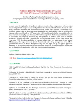 PETROCHEMICAL PRODUCTION BIG DATA AND
ITS FOUR TYPICAL APPLICATION PARADIGMS
Hu Shaolin* , Zhang Qinghua, Su Naiquan, and Li Xiwu
Guangdong University of Petrochemical Technology, Maoming, Guangdong, China
ABSTRACT
In recent years, the big data has attracted more and more attention. It can bring us more information and
broader perspective to analyse and deal with problems than the conventional situation. However, so far,
there is no widely acceptable and measurable definition for the term “big data”. For example, what
significant features a data set needs to have can be called big data, and how large a data set is can becalled
big data, and so on. Although the "5V" description widely used in textbooks has been tried to solve the
above problems in many big data literatures, "5V" still has significant shortcomings and limitations, and
is not suitable for completely describing big data problems in practical fields such as industrial
production. Therefore, this paper creatively puts forward the new concept of data cloud and the data
cloud-based "3M" descriptive definition of big data, which refers to a wide range of data sources
(Multisource), ultra-high dimensions (Multi-dimensional) and a long enough time span (Multi-
spatiotemporal). Based on the 3M description of big data, this paper sets up four typical application
paradigms for the production big data, analyses the typical application of four paradigms of big data, and
lays the foundation for applications of big data from petrochemical industry.
KEYWORDS
Big Data, Paradigms, Industrial Big Data.
Full Text: https://aircconline.com/ijdkp/V11N4/11421ijdkp02.pdf
REFERENCES
[1] Li Ning(2019).Artificial Intelligence Paradigm in Big Data Era. China Computer & Communication,
8:104-105.
[2] Jarosław W, Jarosław J, Paweł Z(2019), Generalised framework for Multi-criteria Method Selection.
Omega,86:107–124.
[3] Manyika J, Chui M, Brown B, Bughin J.,et al(2017). Big data: The Next Frontier for Innovation,
Competition, and productivity. McKinsey Global Institute
[4] Abbass H. A, Leu G,Merrick K(2016).A Review of Theoretical and Practical Challenges of Trusted
Autonomy in Big Data. Theoretical Foundations for Big Data Applications: Challenges and Opportunities.
[5] Ammu N, Irfanuddin M. Big data challenges. International Journal of Advanced Trends in Computer
Science and Engineering, 2013,2(1), 613-615
[6] Rabhi L, Falin N, Afraites A,et al(2019).Procedia Computer Science,16th International Conf. on Mobile
Systems and Pervasive Computing, v155, pp:599-605.
[7] Mukherjee S, Shaw R(2016). Big Data-Concepts, Applications, Challenges and Future Scope. Wikipedia,
https://en.wikipedia.org/wiki/Google_Cloud_Platform
 