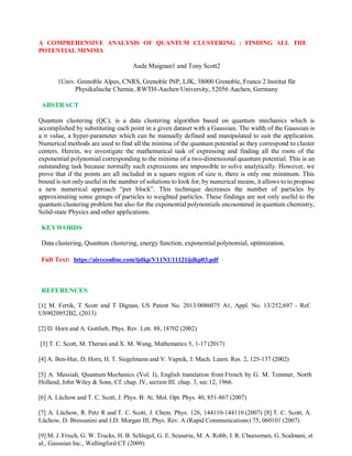 A COMPREHENSIVE ANALYSIS OF QUANTUM CLUSTERING : FINDING ALL THE
POTENTIAL MINIMA
Aude Maignan1 and Tony Scott2
1Univ. Grenoble Alpes, CNRS, Grenoble INP, LJK, 38000 Grenoble, France 2 Institut für
Physikalische Chemie, RWTH-Aachen University, 52056 Aachen, Germany
ABSTRACT
Quantum clustering (QC), is a data clustering algorithm based on quantum mechanics which is
accomplished by substituting each point in a given dataset with a Gaussian. The width of the Gaussian is
a σ value, a hyper-parameter which can be manually defined and manipulated to suit the application.
Numerical methods are used to find all the minima of the quantum potential as they correspond to cluster
centers. Herein, we investigate the mathematical task of expressing and finding all the roots of the
exponential polynomial corresponding to the minima of a two-dimensional quantum potential. This is an
outstanding task because normally such expressions are impossible to solve analytically. However, we
prove that if the points are all included in a square region of size σ, there is only one minimum. This
bound is not only useful in the number of solutions to look for, by numerical means, it allows to to propose
a new numerical approach “per block”. This technique decreases the number of particles by
approximating some groups of particles to weighted particles. These findings are not only useful to the
quantum clustering problem but also for the exponential polynomials encountered in quantum chemistry,
Solid-state Physics and other applications.
KEYWORDS
Data clustering, Quantum clustering, energy function, exponential polynomial, optimization.
Full Text: https://aircconline.com/ijdkp/V11N1/11121ijdkp03.pdf
REFERENCES
[1] M. Fertik, T Scott and T Dignan, US Patent No. 2013/0086075 A1, Appl. No. 13/252,697 - Ref.
US9020952B2, (2013)
[2] D. Horn and A. Gottlieb, Phys. Rev. Lett. 88, 18702 (2002)
[3] T. C. Scott, M. Therani and X. M. Wang, Mathematics 5, 1-17 (2017)
[4] A. Ben-Hur, D. Horn, H. T. Siegelmann and V. Vapnik, J. Mach. Learn. Res. 2, 125-137 (2002)
[5] A. Messiah, Quantum Mechanics (Vol. I), English translation from French by G. M. Temmer, North
Holland, John Wiley & Sons, Cf. chap. IV, section III. chap. 3, sec.12, 1966.
[6] A. Lüchow and T. C. Scott, J. Phys. B: At. Mol. Opt. Phys. 40, 851-867 (2007)
[7] A. Lüchow, R. Petz R and T. C. Scott, J. Chem. Phys. 126, 144110-144110 (2007) [8] T. C. Scott, A.
Lüchow, D. Bressanini and J.D. Morgan III, Phys. Rev. A (Rapid Communications) 75, 060101 (2007)
[9] M. J. Frisch, G. W. Trucks, H. B. Schlegel, G. E. Scuseria, M. A. Robb, J. R. Cheeseman, G. Scalmani, et
al., Gaussian Inc., Wallingford CT (2009)
 