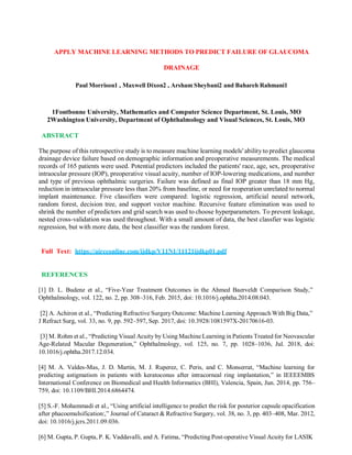APPLY MACHINE LEARNING METHODS TO PREDICT FAILURE OF GLAUCOMA
DRAINAGE
Paul Morrison1 , Maxwell Dixon2 , Arsham Sheybani2 and Bahareh Rahmani1
1Fontbonne University, Mathematics and Computer Science Department, St. Louis, MO
2Washington University, Department of Ophthalmology and Visual Sciences, St. Louis, MO
ABSTRACT
The purpose of this retrospective study is to measure machine learning models' ability to predict glaucoma
drainage device failure based on demographic information and preoperative measurements. The medical
records of 165 patients were used. Potential predictors included the patients' race, age, sex, preoperative
intraocular pressure (IOP), preoperative visual acuity, number of IOP-lowering medications, and number
and type of previous ophthalmic surgeries. Failure was defined as final IOP greater than 18 mm Hg,
reduction in intraocular pressure less than 20% from baseline, or need for reoperation unrelated to normal
implant maintenance. Five classifiers were compared: logistic regression, artificial neural network,
random forest, decision tree, and support vector machine. Recursive feature elimination was used to
shrink the number of predictors and grid search was used to choose hyperparameters. To prevent leakage,
nested cross-validation was used throughout. With a small amount of data, the best classfier was logistic
regression, but with more data, the best classifier was the random forest.
Full Text: https://aircconline.com/ijdkp/V11N1/11121ijdkp01.pdf
REFERENCES
[1] D. L. Budenz et al., “Five-Year Treatment Outcomes in the Ahmed Baerveldt Comparison Study,”
Ophthalmology, vol. 122, no. 2, pp. 308–316, Feb. 2015, doi: 10.1016/j.ophtha.2014.08.043.
[2] A. Achiron et al., “Predicting Refractive Surgery Outcome: Machine Learning Approach With Big Data,”
J Refract Surg, vol. 33, no. 9, pp. 592–597, Sep. 2017, doi: 10.3928/1081597X-20170616-03.
[3] M. Rohm et al., “Predicting Visual Acuity by Using Machine Learning in Patients Treated for Neovascular
Age-Related Macular Degeneration,” Ophthalmology, vol. 125, no. 7, pp. 1028–1036, Jul. 2018, doi:
10.1016/j.ophtha.2017.12.034.
[4] M. A. Valdes-Mas, J. D. Martin, M. J. Ruperez, C. Peris, and C. Monserrat, “Machine learning for
predicting astigmatism in patients with keratoconus after intracorneal ring implantation,” in IEEEEMBS
International Conference on Biomedical and Health Informatics (BHI), Valencia, Spain, Jun. 2014, pp. 756–
759, doi: 10.1109/BHI.2014.6864474.
[5] S.-F. Mohammadi et al., “Using artificial intelligence to predict the risk for posterior capsule opacification
after phacoemulsification:,” Journal of Cataract & Refractive Surgery, vol. 38, no. 3, pp. 403–408, Mar. 2012,
doi: 10.1016/j.jcrs.2011.09.036.
[6] M. Gupta, P. Gupta, P. K. Vaddavalli, and A. Fatima, “Predicting Post-operative Visual Acuity for LASIK
 
