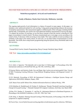 FOCUSED WEB CRAWLING USING DECAY CONCEPT AND GENETIC PROGRAMMING
Mahdi Bazarganigilani1, Ali Syed2 and Sandid Burki3
Faculty of Business, Charles Sturt University, Melbourne, Australia
ABSTRACT
The ongoing rapid growth of web information is a theme of research in many papers. In this paper, we
introduce a new optimized method for web crawling. Using genetic programming enhances the accuracy
of simialrity measurement. This measurement applies to different parts of the web pages including thetitle
and the body. Consequently, the crawler uses such optimized similarity measurement to traverse the pages
.To enhance the accuracy of crawling, we use the decay concept to limit the crawler to theeffective web
pages in accordance to search criteria. The decay measurements give every page a score according to the
search criteria. It decreases while traversing in more depth. This value could be revised according to the
similarity of the page to the search criteria. In such case, we use three kinds of measurement to set the
thresholds. The results show using Genetic programming along the dynamic decay thresholds leads to the
best accuracy.
KEYWORDS
Focused Web Crawler; Genetic Programming; Decay Concept; Similarity Space Model
Full Text: https://aircconline.com/ijdkp/V1N1/1111ijdkp01.pdf
REFERENCES
[1] A. Gulli, A. Signorini, “The Indexable web is more than 11.5 billion pages”, In Proceedings of the 14th
international conference on World Wide Web, pp. 902- 903, ACM Press, 2005.
[2] Internet Metrics and Statistics Guide: Size and Shape, http://caslon.com.au/metricsguide13.htm, Version
of 2003 "Evaluating Crawling Efficiency Using Different Weighting Schemes with Regional Crawler", P.
Chubak,
[3] M. Shokouhi, Proceedings of IEEE 4th International Conference o Intelligent Systems Design and
Applications (ISDA2004), Budapest, Hugary, 2004.
[4] R. Baeza-Yates and B. Ribeiro-Neto, Modern Information Retrieval, Addison-Wesley, 1999.
[5] M. Khalilian, K. SheikhEsmaili, M. Neshati, H. Abolhassani, "Boundy Threshold Controling Using Decay
Concept In Focused Crawling ", Thirteenth National CSI Computer Conference, Kish Islan, Iran, March 2008.
[6] Bra, P.D., Houben, G., Kornatzky, Y., and Post, R., Information Retrieval in Distributed Hypertexts. in
Proceedings of the 4th RIAO Conference. p. 481-491. 1994. New York.
[7] M. Ehrig, A. Maedche. Ontology-focused Crawling of Web Documents, In Proceedings of the 2003 ACM
symposium on Applied computing.
[8] Yuxin Chen. A novel hybrid focused crawling algorithm to build domain-specific collections. PhD thesis,
 