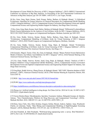 Development of Linear Model for Discovery of HIV-1 Integrase Inhibitors”, (2015) ABDA'15 International
Conference on Advances in Big Data Analytics. In Proceeding of the 2015 International Conferences on
Advances on Big Data Analyses, pp 150-154. ISBN: 1-60132-411-1, Las Vegas, Nevada.
[6] Ko, Gene, Garg, Rajni, Kumar, Sunil, Kumar, Bailey, Barbara, & Hadaegh Ahmad, “A Hybridized
Evolutionary Algorithm for Feature Selection of Chemical Descriptors for Computational QSAR Modeling
of HIV-1 Integrase Inhibitors”, (2013), Computational Science Curriculum Development Forum and Applied
Computational Science and Engineering Student Support for Industry, San Diego State University.
[7] Ko, Gene, Garg, Rajni, Kumar, Sunil, Bailey, Barbara, & Hadaegh Ahmad, “Differential EvolutionBinary
Particle Swarm Optimization for the Analysis of Aryl b-Kiketo Acids for HIV-1 Integres Inhibition, (2012),
WCCI 2012 IEEE World Congress on Computational Intelligence. Brisbane Australia, pp 1849-1855.
[8] Ko, Gene, Reddy, Srinivas, Kumar, Kumar, Bailey, Barbara, Garg, Rajni, & Hadaegh, Ahmad,
“Evolutionary Computational Modelling of β-Diketo Acids for Virtual Screening of HIV-1 Integrase
Inhibitors”, (2012), IEEE World Congress on Computational Intelligence, Brisbane, Australia.
[9] Ko, Gene, Reddy, Srinivas, Kumar, Kumar, Garg, Rajni, & Hadaegh, Ahmad “Evolutionary
Computational Modelling of β-Diketo Acids for Virtual Screening of HIV-1 Integrase Inhibitors”, (2012),
243rd National Meeting of the American Chemical Society, San Diego, CA.
[10] Gonzales, Miguel, Turner, Chris, Ko, Gene, & Hadaegh, Ahmad, “Binary Particle Swarm Optimization
Model of Dimeric Aryl Diketo Acid Inhibitors for HIV-1 Integrase” (2012), 243rd National Meeting of the
American Chemical Society, San Diego, CA.
[11] Ko, Gene, Reddy, Srinivas, Kumar, Sunil, Garg, Rajni, & Hadaegh, Ahmad, “Analysis of HIV-1
Integrase Inhibitors Using Computational QSAR Modelling”, (2012), Computational Science Curriculum
Development Forum and Applied Computational Science and Engineering Student Support for Industry, San
Diego State University.
[12] Garg Rajni, Reddy Srinivas, Zhang Xiaoyu, & Hadaegh Ahmad, “MUT-HIV: Mutation database of HIV
proteases”, (2007), American Chemical Society (ACS) 234th National Meeting & Exposition, Boston, MA
USA CINF 42.
[13] MLR: http://www.stat.yale.edu/Courses/1997-98/101/linmult.htm
[14] PLSR: https://www.mathworks.com/help/stats/plsregress.html
[15] https://techdifferences.com/difference-between-descriptive-and-predictive-data-mining.html
[16] Zhong et al. Artificial intelligence in drug design. Sci China Life Sci. 2018 Jul 18. doi: 10.1007/s11427-
018-9342-2. [Epub ahead of print]
[17] Varsou Dimitra-Danai, Nikolakopoulos, Spyridon, Tsoumanis Andreas, Melagraki Georgia, & Afantitis,
Antreas, “New Cheminformatics Platform for Drug Discovery and Computational Toxicology”, (2018),
Methods Mol Biol. 2018; 1800:287-311. doi: 10.1007/978-1-4939-7899-1_14
[18] Ekins, Sean, Clark, Alex, Dole, Krishna, Gregory, Kellan, Mcnutt, Andrew, Spektor, Anna, Weatherall,
Charlie, & Litterman, Nadia, “Data Mining and Computational Modeling of HighThroughput Screening
Datasets”, (2018), Methods Mol Biol, 1755:197-221. doi: 10.1007/978-1- 4939-7724-6_14.
[19] Sam Elizabeth, & Athri Prashanth, “Web-based drug repurposing tools: a survey. Brief Bioinform”,
(2017), Oct 6. doi: 10.1093/bib/bbx125. [Epub ahead of print].
 