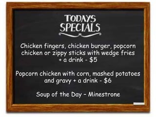 Chicken fingers, chicken burger, popcorn 
chicken or zippy sticks with wedge fries 
+ a drink - $5 
Popcorn chicken with corn, mashed potatoes 
and gravy + a drink - $6 
Soup of the Day – Minestrone 
 