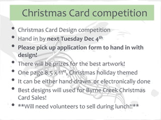 Christmas Card competition
• Christmas Card Design competition
• Hand in by next Tuesday Dec 4th
• Please pick up application form to hand in with
    design!
•   There will be prizes for the best artwork!
•   One page 8.5 x 11”, Christmas holiday themed
•   It can be either hand-drawn or electronically done
•   Best designs will used for Byrne Creek Christmas
    Card Sales!
•   **Will need volunteers to sell during lunch!!**
 