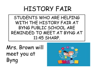 HISTORY FAIR 
STUDENTS WHO ARE HELPING 
WITH THE HISTORY FAIR AT 
BYNG PUBLIC SCHOOL ARE 
REMINDED TO MEET AT BYNG AT 
11:45 SHARP. 
Mrs. Brown will 
meet you at 
Byng 
 