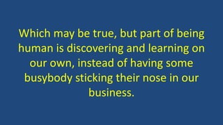 Which may be true, but part of being
human is discovering and learning on
our own, instead of having some
busybody sticking their nose in our
business.
 