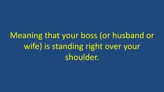 Meaning that your boss (or husband or
wife) is standing right over your
shoulder.
 