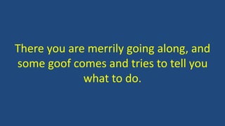 There you are merrily going along, and
some goof comes and tries to tell you
what to do.
 