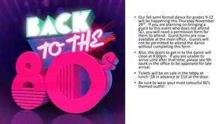 • Our fall semi-formal dance for grades 9-12
will be happening this Thursday November
29th. If you are planning on bringing a
guest to this event who does not attend
SCI, you will need a permission form for
them to attend. Guest forms are now
available at the main office. Guests will
not be permitted to attend the dance
without completing this form.
• Also, the doors to get in to the dance will
close at 8:00pm. If you are unable to
arrive until after that time, please see Mr.
Jasek in the office to be approved for late
arrival.
• Tickets will be on sale in the lobby at
lunch- $8 in advance or $10 at the door.
• Be sure to wear your most colourful 80’s
themed outfit!
 