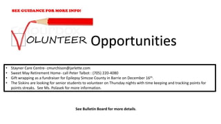 • Stayner Care Centre- cmurchison@jarlette.com
• Sweet May Retirement Home- call Peter Talbot : (705) 220-4080
• Gift wrapping as a fundraiser for Epilepsy Simcoe County in Barrie on December 16th.
• The Siskins are looking for senior students to volunteer on Thursday nights with time keeping and tracking points for
points streaks. See Ms. Polasek for more information.
Opportunities
See Bulletin Board for more details.
 