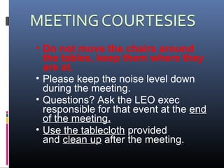 • Do not move the chairs around
the tables, keep them where they
are at.
• Please keep the noise level down
during the meeting.
• Questions? Ask the LEO exec
responsible for that event at the end
of the meeting.
• Use the tablecloth provided
and clean up after the meeting.
 