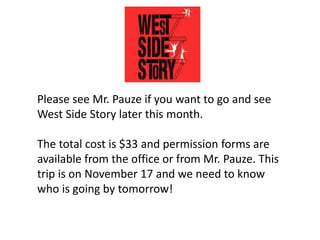 Please see Mr. Pauze if you want to go and see
West Side Story later this month.
The total cost is $33 and permission forms are
available from the office or from Mr. Pauze. This
trip is on November 17 and we need to know
who is going by tomorrow!
 