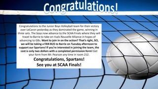Congratulations to the Junior Boys Volleyball team for their victory
over LeCaron yesterday as they dominated the game, winning in
three sets. The boys now advance to the SCAA Finals where they will
travel to Barrie to take on rivals Nouvelle Alliance in hopes of
advancing to GBs. Want to join in on the action? That’s right, SCI,
we will be taking a FAN BUS to Barrie on Tuesday afternoon to
support our Spartans! If you’re interested in joining the team, the
cost is only two dollars with a completed permission form! Get
your form from Mr. Pearson any time in room 212.
Congratulations, Spartans!
See you at SCAA Finals!
 