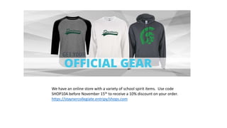 We have an online store with a variety of school spirit items. Use code
SHOP10A before November 15th to receive a 10% discount on your order.
https://staynercollegiate.entripy/shops.com
 