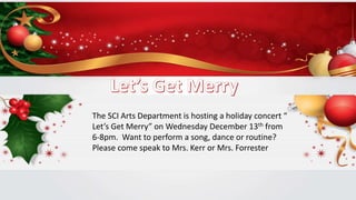 The SCI Arts Department is hosting a holiday concert “
Let’s Get Merry” on Wednesday December 13th from
6-8pm. Want to perform a song, dance or routine?
Please come speak to Mrs. Kerr or Mrs. Forrester
 