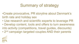 •Create provocative, PR storyline about Denmark’s
birth rate and holiday sex
• Use research and scientific experts to leverage PR
• Develop content, tools and offers to turn awareness
into activity (competitions, travel guides, discounts)
• 2nd campaign targeted couples AND their parents
Summary of strategy
 