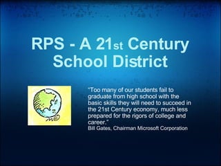 RPS - A 21 st  Century School District “ Too many of our students fail to graduate from high school with the basic skills they will need to succeed in the 21st Century economy, much less prepared for the rigors of college and career.”  Bill Gates, Chairman Microsoft Corporation 