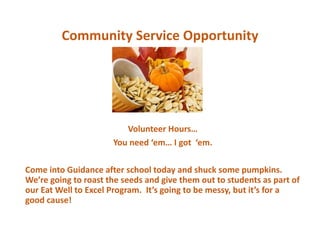 Community Service Opportunity
Volunteer Hours…
You need ‘em… I got ‘em.
Come into Guidance after school today and shuck some pumpkins.
We’re going to roast the seeds and give them out to students as part of
our Eat Well to Excel Program. It’s going to be messy, but it’s for a
good cause!
 