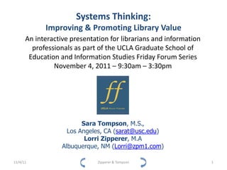 Systems Thinking:
            Improving & Promoting Library Value
      An interactive presentation for librarians and information
        professionals as part of the UCLA Graduate School of
       Education and Information Studies Friday Forum Series
               November 4, 2011 – 9:30am – 3:30pm




                         Sara Tompson, M.S.,
                    Los Angeles, CA (sarat@usc.edu)
                          Lorri Zipperer, M.A
                  Albuquerque, NM (Lorri@zpm1.com)

11/4/11                       Zipperer & Tompson                   1
 