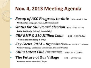 Nov. 4, 2013 Meeting Agenda


Recap of ACC Progress to-date

4:30 - 4:45 E. Tao

Membership, Campaign Finance, Election Results



Status for GRF Board Election

4:45 - 4:55 E. Tao

Is the Sky Really Falling? How & Why?



GRF RMP & $10 Million Loan

4:55 - 5:15 W. Tao

What is the Real Scoop & Why?



Key Focus 2014 – Organization 5:15 – 5:30 S. Dickens
Advisory Group, Goal Based Committees, Process Oriented




GRF’s Latest Club Insurance
The Future of Our Village
What can we do & Our Next Steps

5:30 - 5:45 J. Adler
5:45 - 6:00 Group

 