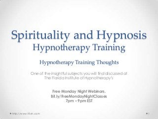 Spirituality and Hypnosis
Hypnotherapy Training
Hypnotherapy Training Thoughts
One of the insightful subjects you will find discussed at
The Florida Institute of Hypnotherapy’s
Free Monday Night Webinars.
Bit.ly/FreeMondayNightClasses
7pm – 9pm EST
http://www.tfioh.com

1

 
