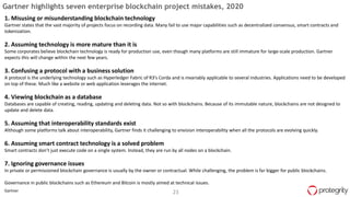 23Gartner
Gartner highlights seven enterprise blockchain project mistakes, 2020
1. Misusing or misunderstanding blockchain technology
Gartner states that the vast majority of projects focus on recording data. Many fail to use major capabilities such as decentralized consensus, smart contracts and
tokenization.
2. Assuming technology is more mature than it is
Some corporates believe blockchain technology is ready for production use, even though many platforms are still immature for large-scale production. Gartner
expects this will change within the next few years.
3. Confusing a protocol with a business solution
A protocol is the underlying technology such as Hyperledger Fabric of R3’s Corda and is invariably applicable to several industries. Applications need to be developed
on top of these. Much like a website or web application leverages the internet.
4. Viewing blockchain as a database
Databases are capable of creating, reading, updating and deleting data. Not so with blockchains. Because of its immutable nature, blockchains are not designed to
update and delete data.
5. Assuming that interoperability standards exist
Although some platforms talk about interoperability, Gartner finds it challenging to envision interoperability when all the protocols are evolving quickly.
6. Assuming smart contract technology is a solved problem
Smart contracts don’t just execute code on a single system. Instead, they are run by all nodes on a blockchain.
7. Ignoring governance issues
In private or permissioned blockchain governance is usually by the owner or contractual. While challenging, the problem is far bigger for public blockchains.
Governance in public blockchains such as Ethereum and Bitcoin is mostly aimed at technical issues.
 