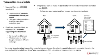 27
Tokenization in real estate
• Suppose there is a $200,000
apartment
• Tokenization can transform
this apartment into 200,000
tokens
• Thus, each token represents a
0.0005% share of the
underlying asset
• Finally, we issue the token on
some sort of a platform
supporting smart contracts
• For example on Ethereum,
• The tokens can be freely
bought and sold on different
exchanges
• Imagine you want to invest in real estate, but your initial investment is modest
— say $5,000.
• Perhaps you want to start small and increase your investment gradually.
You are not becoming a legal owner of the property. However, because Blockchain is a public ledger that is immutable, it ensures that
once you buy tokens, nobody can “erase” your ownership even if it is not registered in a government-run registry.
 
