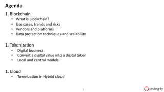 3
Agenda
1. Blockchain
• What is Blockchain?
• Use cases, trends and risks
• Vendors and platforms
• Data protection techniques and scalability
1. Tokenization
• Digital business
• Convert a digital value into a digital token
• Local and central models
1. Cloud
• Tokenization in Hybrid cloud
 