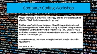 Computer Coding Workshop
Are you interested in computers, technology, and the ever expanding field
of coding? Well this is the opportunity for you!
The Clearview Youth Centre, in partnership with Stayner Collegiate, and
with the support of ISO Water, will be hosting a computer coding workshop
her at SCI on Wednesday November 7th between 3-5pm. Whether you’re
an absolute computer newbie or a seasoned coding veteran, this workshop
will have something for you.
If you’re interested, contact Mr. Murray in Guidance or Mike Fish at the
Youth Centre.
This event is FREE!!
 