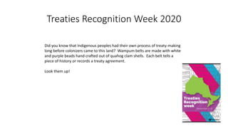 Treaties Recognition Week 2020
Did you know that Indigenous peoples had their own process of treaty-making
long before colonizers came to this land? Wampum belts are made with white
and purple beads hand crafted out of quahog clam shells. Each belt tells a
piece of history or records a treaty agreement.
Look them up!
 
