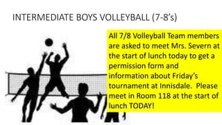 INTERMEDIATE BOYS VOLLEYBALL (7-8’s)
All 7/8 Volleyball Team members
are asked to meet Mrs. Severn at
the start of lunch today to get a
permission form and
information about Friday’s
tournament at Innisdale. Please
meet in Room 118 at the start of
lunch TODAY!
 