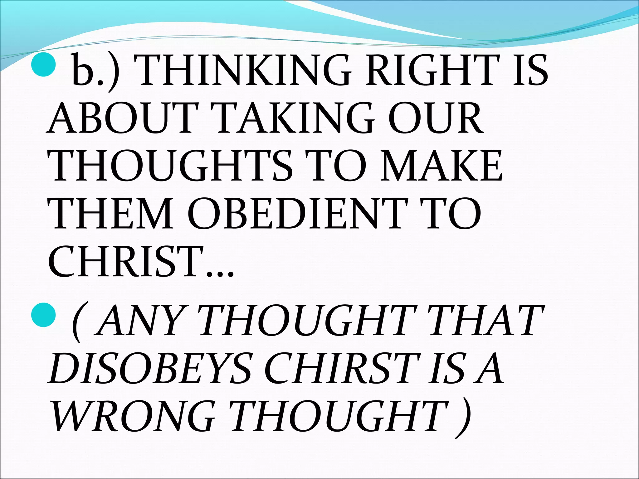 b.) THINKING RIGHT IS
ABOUT TAKING OUR
THOUGHTS TO MAKE
THEM OBEDIENT TO
CHRIST…
( ANY THOUGHT THAT
DISOBEYS CHIRST IS A
WRONG THOUGHT )
 