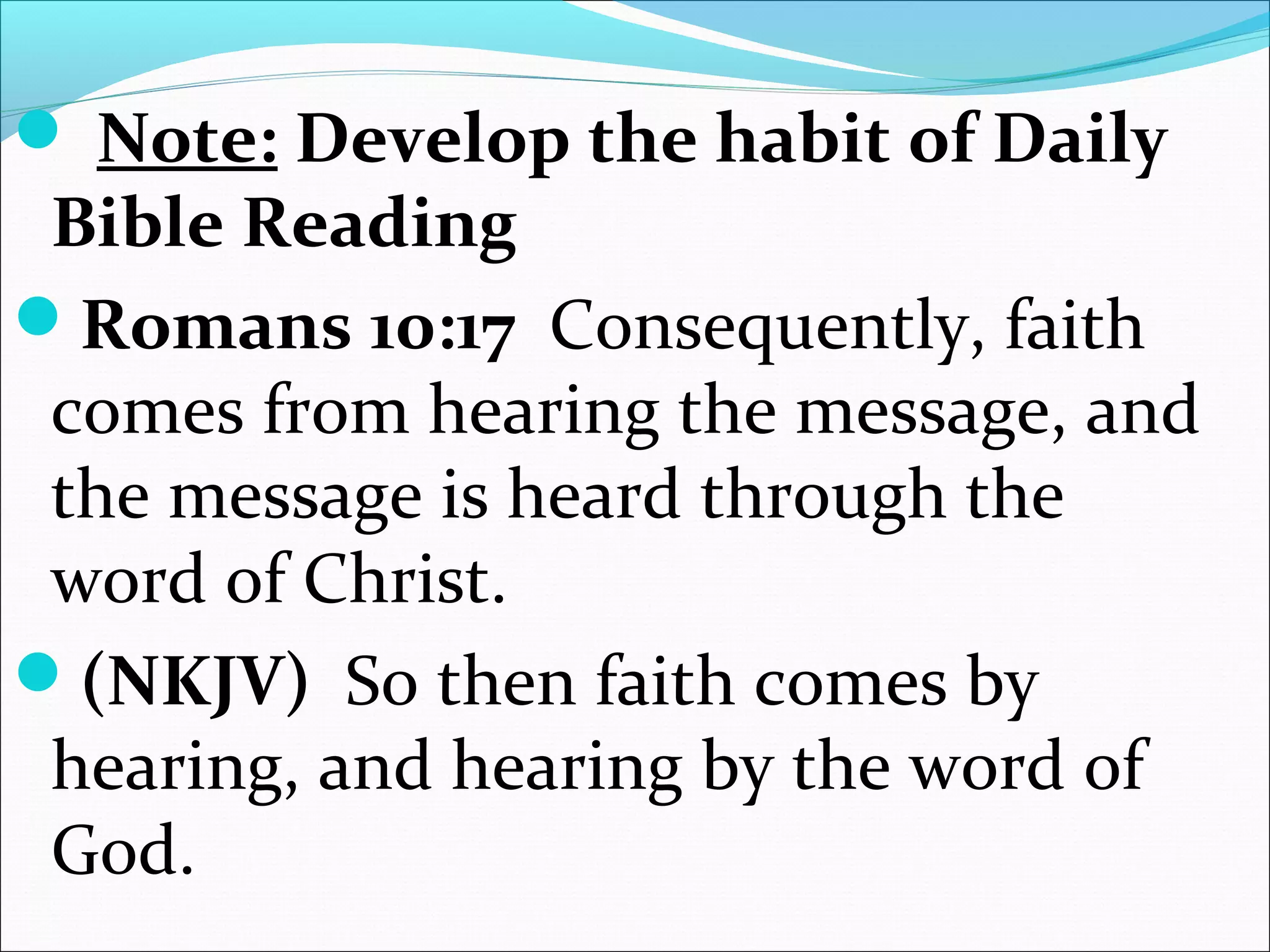 Note: Develop the habit of Daily
Bible Reading
Romans 10:17 Consequently, faith
comes from hearing the message, and
the message is heard through the
word of Christ.
(NKJV) So then faith comes by
hearing, and hearing by the word of
God.
 