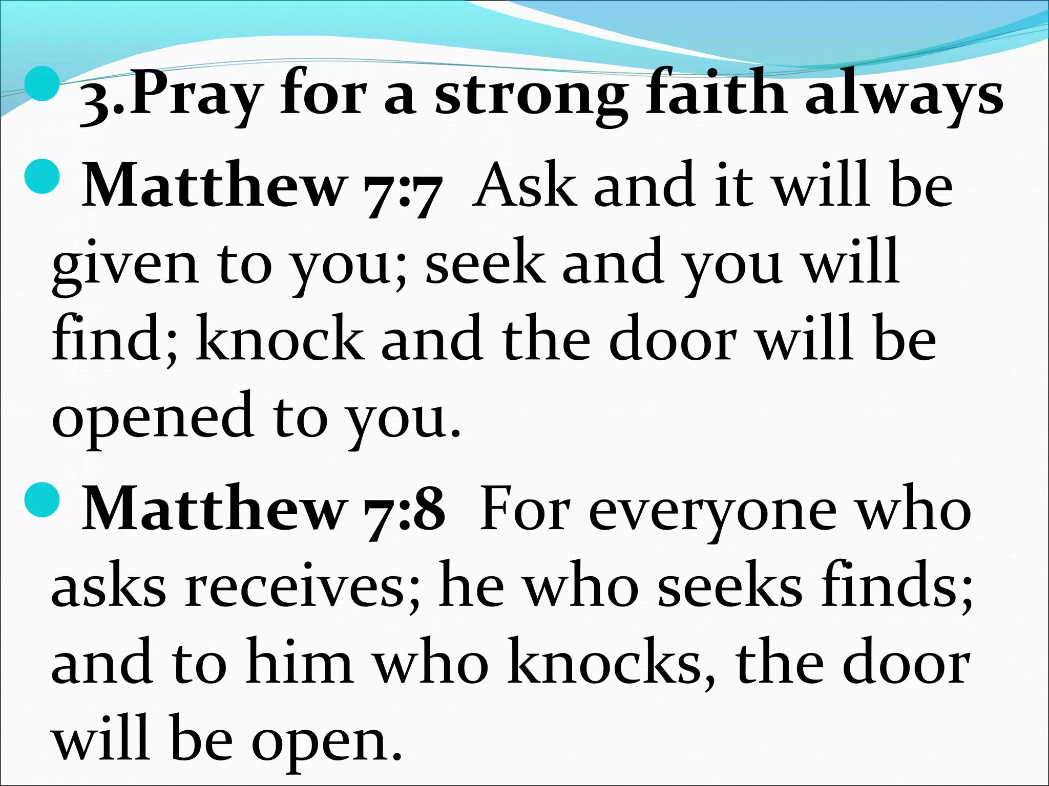 3.Pray for a strong faith always
Matthew 7:7 Ask and it will be
given to you; seek and you will
find; knock and the door will be
opened to you.
Matthew 7:8 For everyone who
asks receives; he who seeks finds;
and to him who knocks, the door
will be open.
 