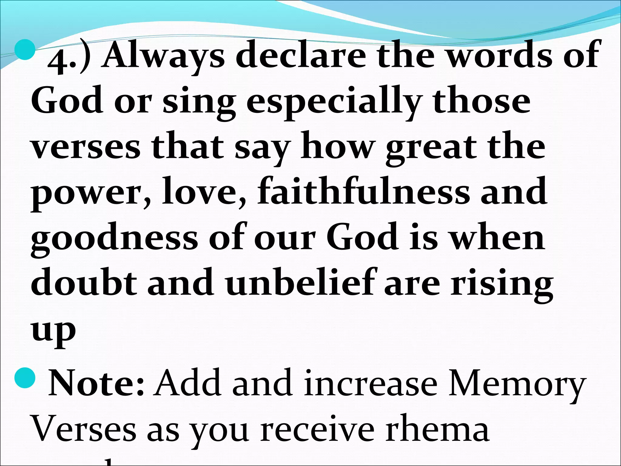 4.) Always declare the words of
God or sing especially those
verses that say how great the
power, love, faithfulness and
goodness of our God is when
doubt and unbelief are rising
up
Note: Add and increase Memory
Verses as you receive rhema
 