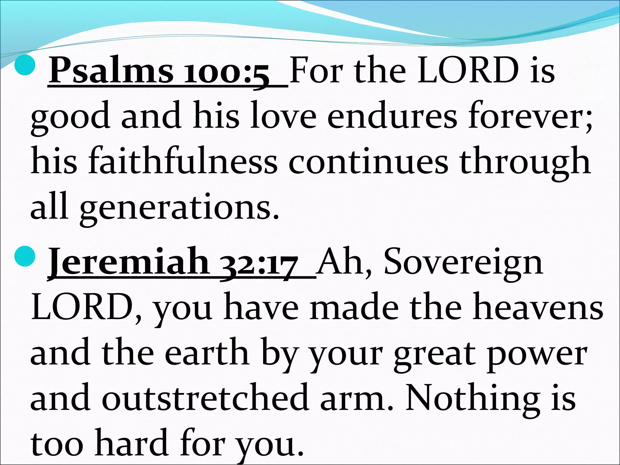 Psalms 100:5 For the LORD is
good and his love endures forever;
his faithfulness continues through
all generations.
Jeremiah 32:17 Ah, Sovereign
LORD, you have made the heavens
and the earth by your great power
and outstretched arm. Nothing is
too hard for you.
 