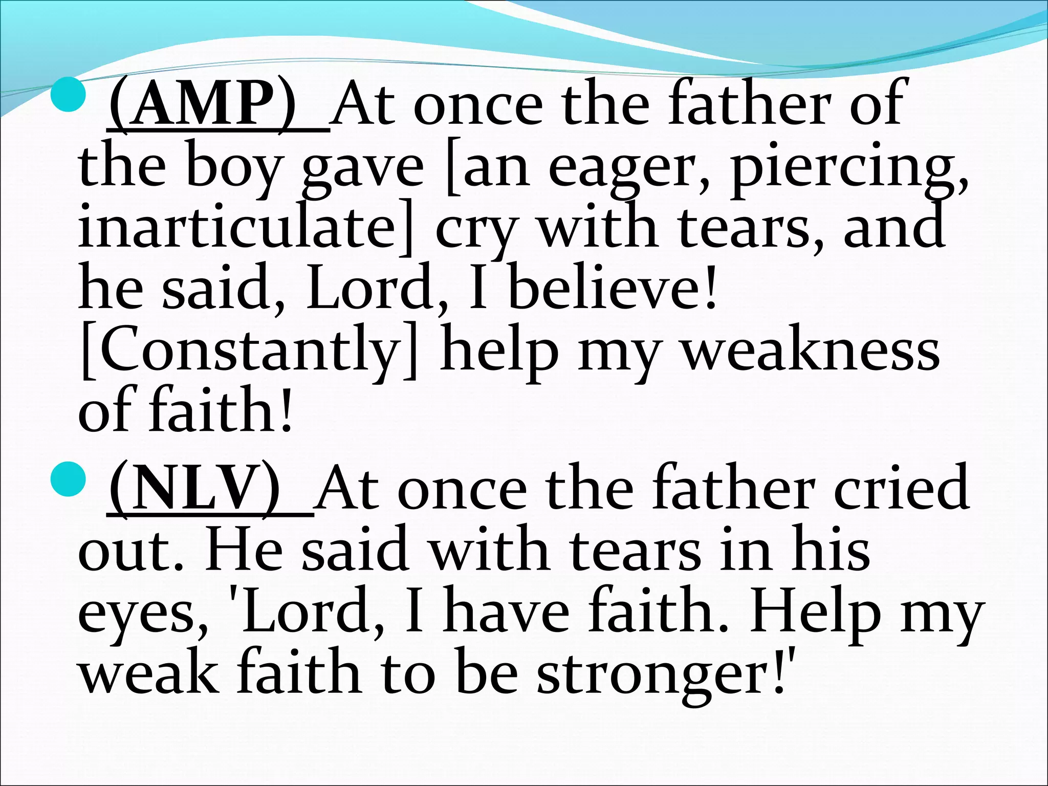 (AMP) At once the father of
the boy gave [an eager, piercing,
inarticulate] cry with tears, and
he said, Lord, I believe!
[Constantly] help my weakness
of faith!
(NLV) At once the father cried
out. He said with tears in his
eyes, 'Lord, I have faith. Help my
weak faith to be stronger!'
 